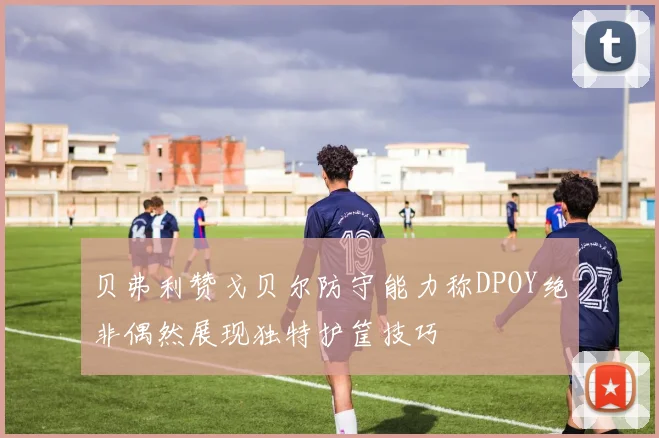 贝弗利赞戈贝尔防守能力称DPOY绝非偶然展现独特护筐技巧