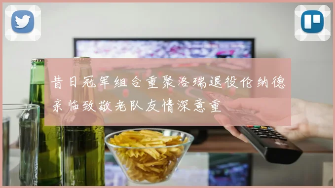 昔日冠军组合重聚洛瑞退役伦纳德亲临致敬老队友情深意重