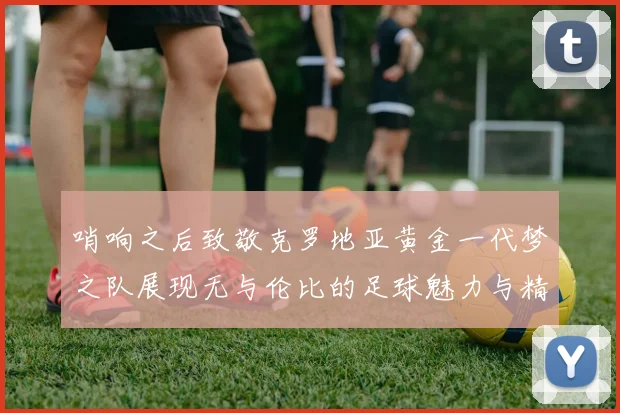 哨响之后致敬克罗地亚黄金一代梦之队展现无与伦比的足球魅力与精神