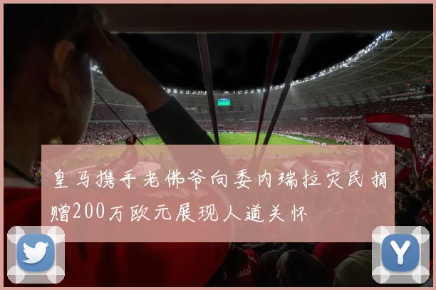 皇马携手老佛爷向委内瑞拉灾民捐赠200万欧元展现人道关怀