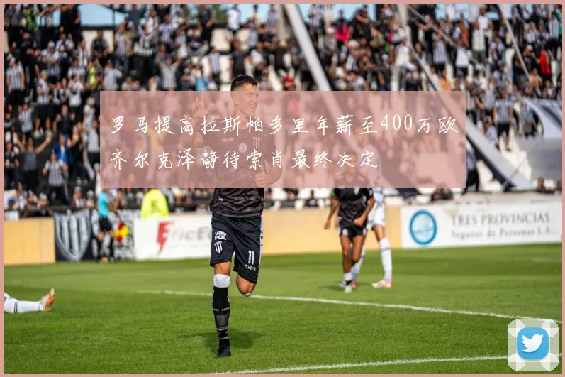 罗马提高拉斯帕多里年薪至400万欧齐尔克泽静待索肖最终决定