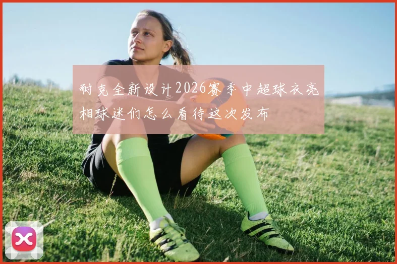 耐克全新设计2026赛季中超球衣亮相球迷们怎么看待这次发布