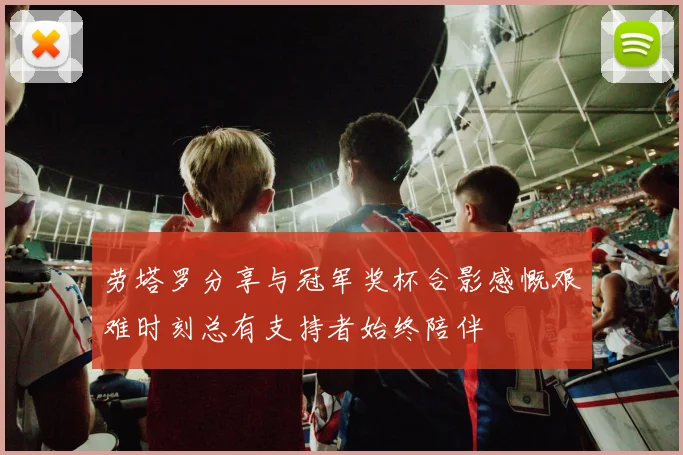 劳塔罗分享与冠军奖杯合影感慨艰难时刻总有支持者始终陪伴