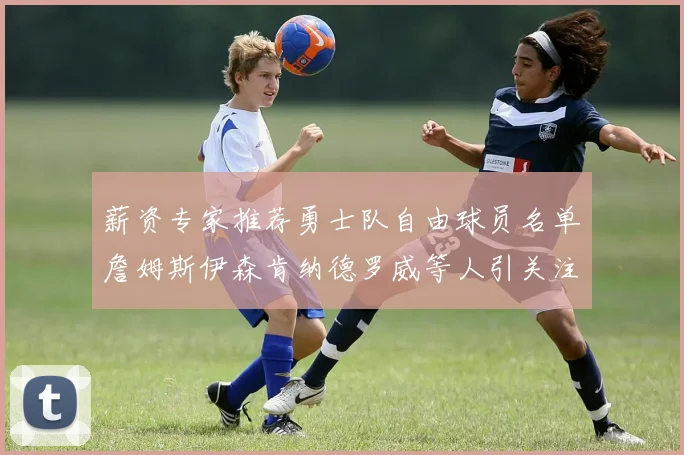 薪资专家推荐勇士队自由球员名单詹姆斯伊森肯纳德罗威等人引关注