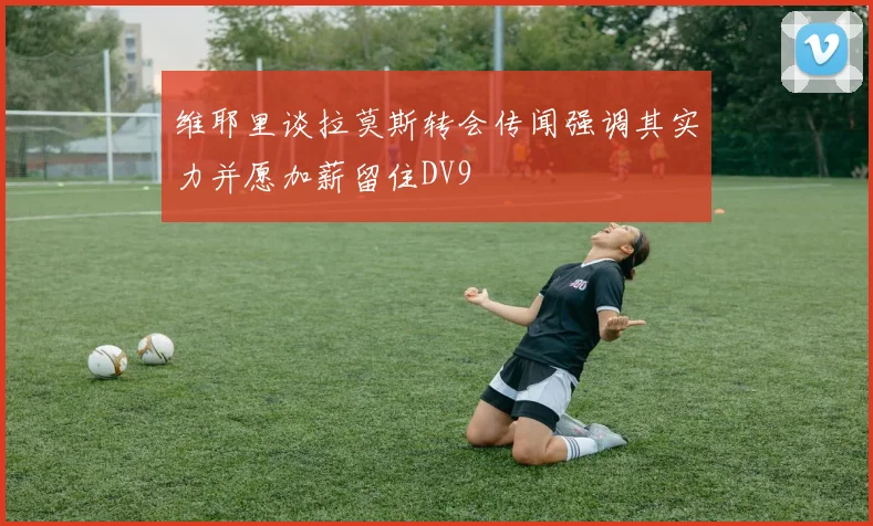 维耶里谈拉莫斯转会传闻强调其实力并愿加薪留住DV9