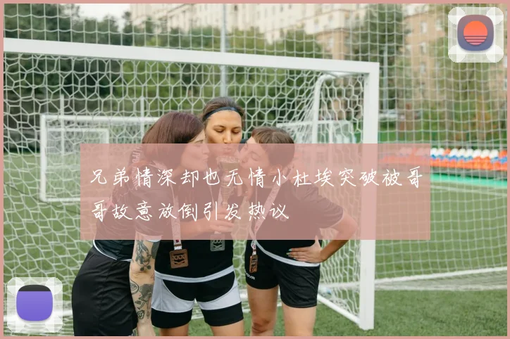 兄弟情深却也无情小杜埃突破被哥哥故意放倒引发热议