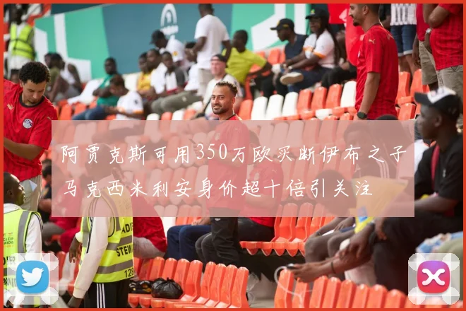 阿贾克斯可用350万欧买断伊布之子马克西米利安身价超十倍引关注