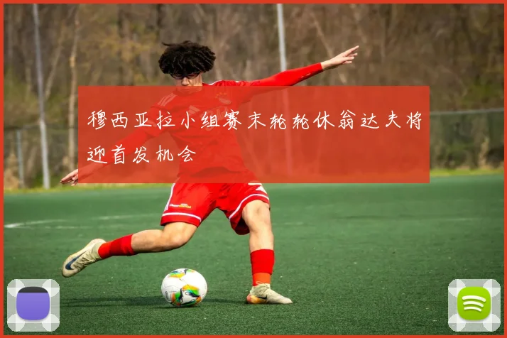 穆西亚拉小组赛末轮轮休翁达夫将迎首发机会
