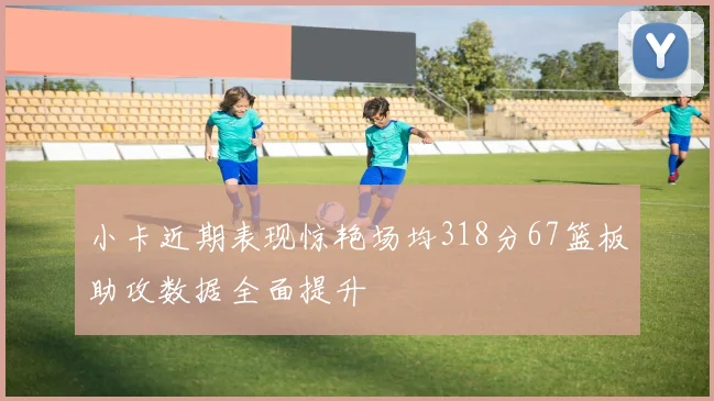 小卡近期表现惊艳场均318分67篮板助攻数据全面提升
