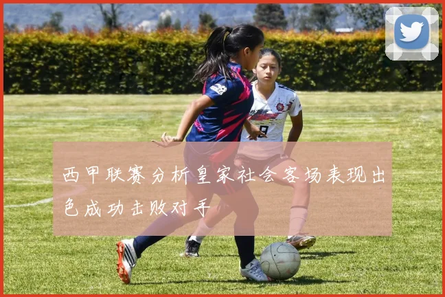 西甲联赛分析皇家社会客场表现出色成功击败对手