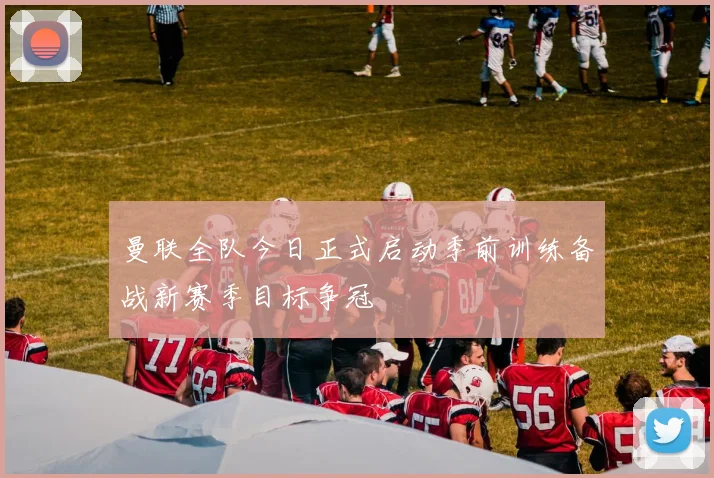 曼联全队今日正式启动季前训练备战新赛季目标争冠