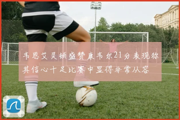 韦恩艾灵顿盛赞康韦尔21分表现称其信心十足比赛中显得非常从容