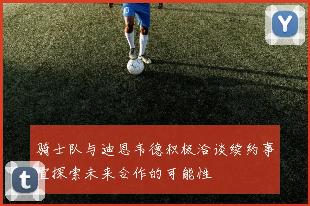 骑士队与迪恩韦德积极洽谈续约事宜探索未来合作的可能性