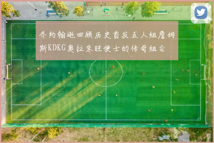 乔约翰逊回顾历史首发五人组詹姆斯KDKG奥拉朱旺便士的传奇组合