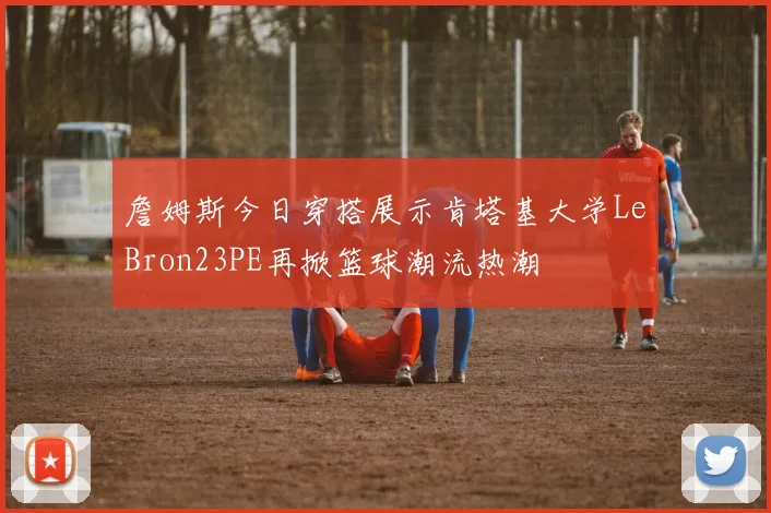 詹姆斯今日穿搭展示肯塔基大学LeBron23PE再掀篮球潮流热潮